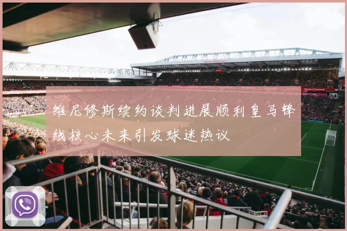 维尼修斯续约谈判进展顺利皇马锋线核心未来引发球迷热议