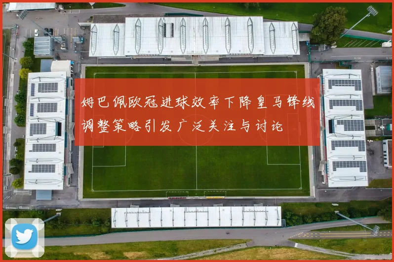 姆巴佩欧冠进球效率下降皇马锋线调整策略引发广泛关注与讨论